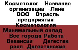 Косметолог › Название организации ­ Лана, ООО › Отрасль предприятия ­ Косметология › Минимальный оклад ­ 1 - Все города Работа » Вакансии   . Дагестан респ.,Дагестанские Огни г.